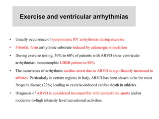 Exercise and ventricular arrhythmias
• Usually occurrence of symptomatic RV arrhythmias during exercise
• Fibrofat. form arrhythmic substrate induced by adrenergic stimulation
• During exercise testing, 50% to 60% of patients with ARVD show ventricular
arrhythmias: monomorphic LBBB pattern in 96%
• The occurrence of arrhythmic cardiac arrest due to ARVD is significantly increased in
athletes. Particularly in certain regions in Italy, ARVD has been shown to be the most
frequent disease (22%) leading to exercise-induced cardiac death in athletes.
• Diagnosis of ARVD is considered incompatible with competitive sports and/or
moderate-to-high intensity level recreational activities.
 