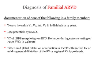 Diagnosis of Familial ARVD
“ARRYTHMOGENIC RIGHT
VENTRICULAR
CARDIOMYOPATHY”
documentation of one of the following in a family member:
• T-wave inversion V1, V2, and V3 in individuals ≥ 14 years.
• Late potentials by SAECG
• VT of LBBB morphology on ECG, Holter, or during exercise testing or
>200 PVCs in 24 hours
• Either mild global dilatation or reduction in RVEF with normal LV or
mild segmental dilatation of the RV or regional RV hypokinesis.
 