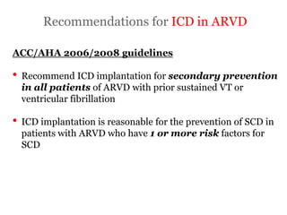 Recommendations for ICD in ARVD
“ARRYTHMOGENIC RIGHT
VENTRICULAR
CARDIOMYOPATHY”
ACC/AHA 2006/2008 guidelines
• Recommend ICD implantation for secondary prevention
in all patients of ARVD with prior sustained VT or
ventricular fibrillation
• ICD implantation is reasonable for the prevention of SCD in
patients with ARVD who have 1 or more risk factors for
SCD
 