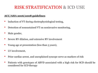 RISK STRATIFICATION & ICD USE
“ARRYTHMOGENIC RIGHT
VENTRICULAR
CARDIOMYOPATHY”
ACC/AHA 2006/2008 guidelines
• Induction of VT during electrophysiological testing,
• Detection of nonsustained VT on noninvasive monitoring,
• Male gender,
• Severe RV dilation, and extensive RV involvement
• Young age at presentation (less than 5 years),
• LV involvement,
• Prior cardiac arrest, and unexplained syncope serve as markers of risk
• Patients with genotypes of ARVD associated with a high risk for SCD should be
considered for ICD therapy
 