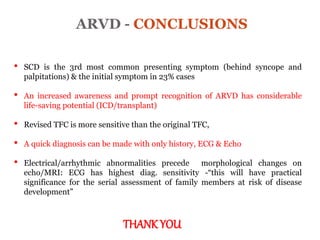 ARVD - CONCLUSIONS
“ARRYTHMOGENIC RIGHT
VENTRICULAR
CARDIOMYOPATHY”
• SCD is the 3rd most common presenting symptom (behind syncope and
palpitations) & the initial symptom in 23% cases
• An increased awareness and prompt recognition of ARVD has considerable
life-saving potential (ICD/transplant)
• Revised TFC is more sensitive than the original TFC,
• A quick diagnosis can be made with only history, ECG & Echo
• Electrical/arrhythmic abnormalities precede morphological changes on
echo/MRI: ECG has highest diag. sensitivity -“this will have practical
significance for the serial assessment of family members at risk of disease
development”
THANK YOU
 