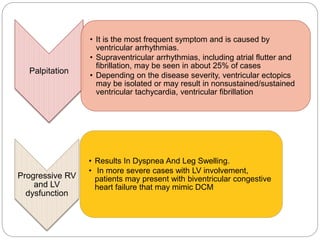 Palpitation
• It is the most frequent symptom and is caused by
ventricular arrhythmias.
• Supraventricular arrhythmias, including atrial flutter and
fibrillation, may be seen in about 25% of cases
• Depending on the disease severity, ventricular ectopics
may be isolated or may result in nonsustained/sustained
ventricular tachycardia, ventricular fibrillation
Progressive RV
and LV
dysfunction
• Results In Dyspnea And Leg Swelling.
• In more severe cases with LV involvement,
patients may present with biventricular congestive
heart failure that may mimic DCM
 