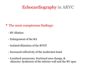 Echocardiography in ARVC
“ARRYTHMOGENIC RIGHT
VENTRICULAR
CARDIOMYOPATHY”
• The most conspicuous findings:
- RV dilation
- Enlargement of the RA
- Isolated dilatation of the RVOT
- Increased reflectivity of the moderator band
- Localized aneurysms, fractional area change, &
akinesis/ dyskinesis of the inferior wall and the RV apex
 