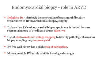 Endomyocardial biopsy - role in ARVD
“ARRYTHMOGENIC RIGHT
VENTRICULAR
CARDIOMYOPATHY”
• Definitive Dx - histologic demonstration of transmural fibrofatty
replacement of RV myocardium at biopsy/surgery
• Dx based on RV endomyocardial biopsy specimens is limited because
segmental nature of the disease causes false –ve
• Use of electroanatomic voltage mapping to identify pathological areas for
biopsy sampling may improve yield
• RV free wall biopsy has a slight risk of perforation,
• More accessible IVS rarely exhibits histological changes
 