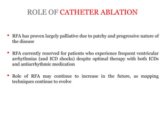 ROLE OF CATHETER ABLATION
“ARRYTHMOGENIC RIGHT
VENTRICULAR
CARDIOMYOPATHY”
• RFA has proven largely palliative due to patchy and progressive nature of
the disease
• RFA currently reserved for patients who experience frequent ventricular
arrhythmias (and ICD shocks) despite optimal therapy with both ICDs
and antiarrhythmic medication
• Role of RFA may continue to increase in the future, as mapping
techniques continue to evolve
 