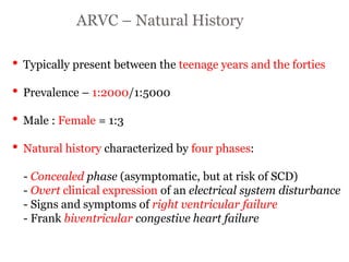 ARVC – Natural History
“ARRYTHMOGENIC RIGHT
VENTRICULAR
CARDIOMYOPATHY”
• Typically present between the teenage years and the forties
• Prevalence – 1:2000/1:5000
• Male : Female = 1:3
• Natural history characterized by four phases:
- Concealed phase (asymptomatic, but at risk of SCD)
- Overt clinical expression of an electrical system disturbance
- Signs and symptoms of right ventricular failure
- Frank biventricular congestive heart failure
 