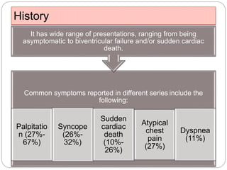 History
Common symptoms reported in different series include the
following:
Palpitatio
n (27%-
67%)
Syncope
(26%-
32%)
Sudden
cardiac
death
(10%-
26%)
Atypical
chest
pain
(27%)
Dyspnea
(11%)
It has wide range of presentations, ranging from being
asymptomatic to biventricular failure and/or sudden cardiac
death.
 