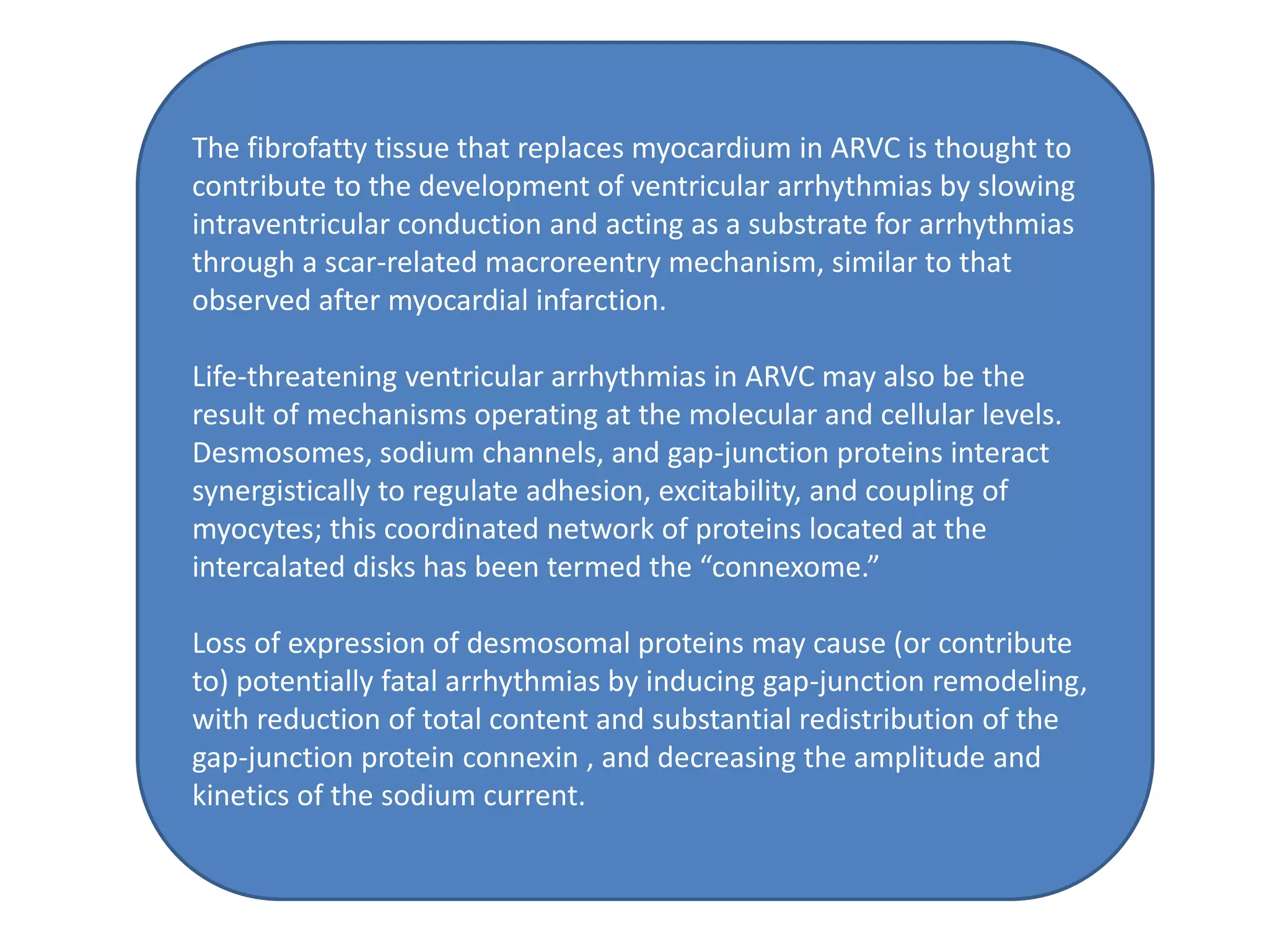 The fibrofatty tissue that replaces myocardium in ARVC is thought to
contribute to the development of ventricular arrhythmias by slowing
intraventricular conduction and acting as a substrate for arrhythmias
through a scar-related macroreentry mechanism, similar to that
observed after myocardial infarction.
Life-threatening ventricular arrhythmias in ARVC may also be the
result of mechanisms operating at the molecular and cellular levels.
Desmosomes, sodium channels, and gap-junction proteins interact
synergistically to regulate adhesion, excitability, and coupling of
myocytes; this coordinated network of proteins located at the
intercalated disks has been termed the “connexome.”
Loss of expression of desmosomal proteins may cause (or contribute
to) potentially fatal arrhythmias by inducing gap-junction remodeling,
with reduction of total content and substantial redistribution of the
gap-junction protein connexin , and decreasing the amplitude and
kinetics of the sodium current.
 