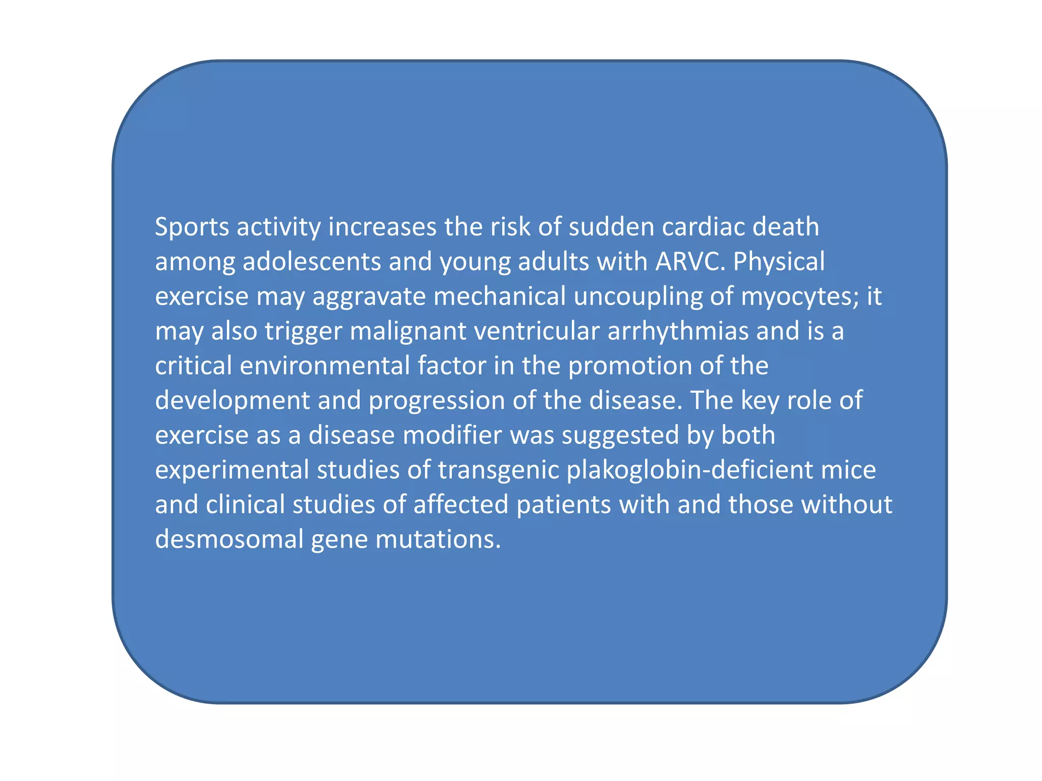 Sports activity increases the risk of sudden cardiac death
among adolescents and young adults with ARVC. Physical
exercise may aggravate mechanical uncoupling of myocytes; it
may also trigger malignant ventricular arrhythmias and is a
critical environmental factor in the promotion of the
development and progression of the disease. The key role of
exercise as a disease modifier was suggested by both
experimental studies of transgenic plakoglobin-deficient mice
and clinical studies of affected patients with and those without
desmosomal gene mutations.
 