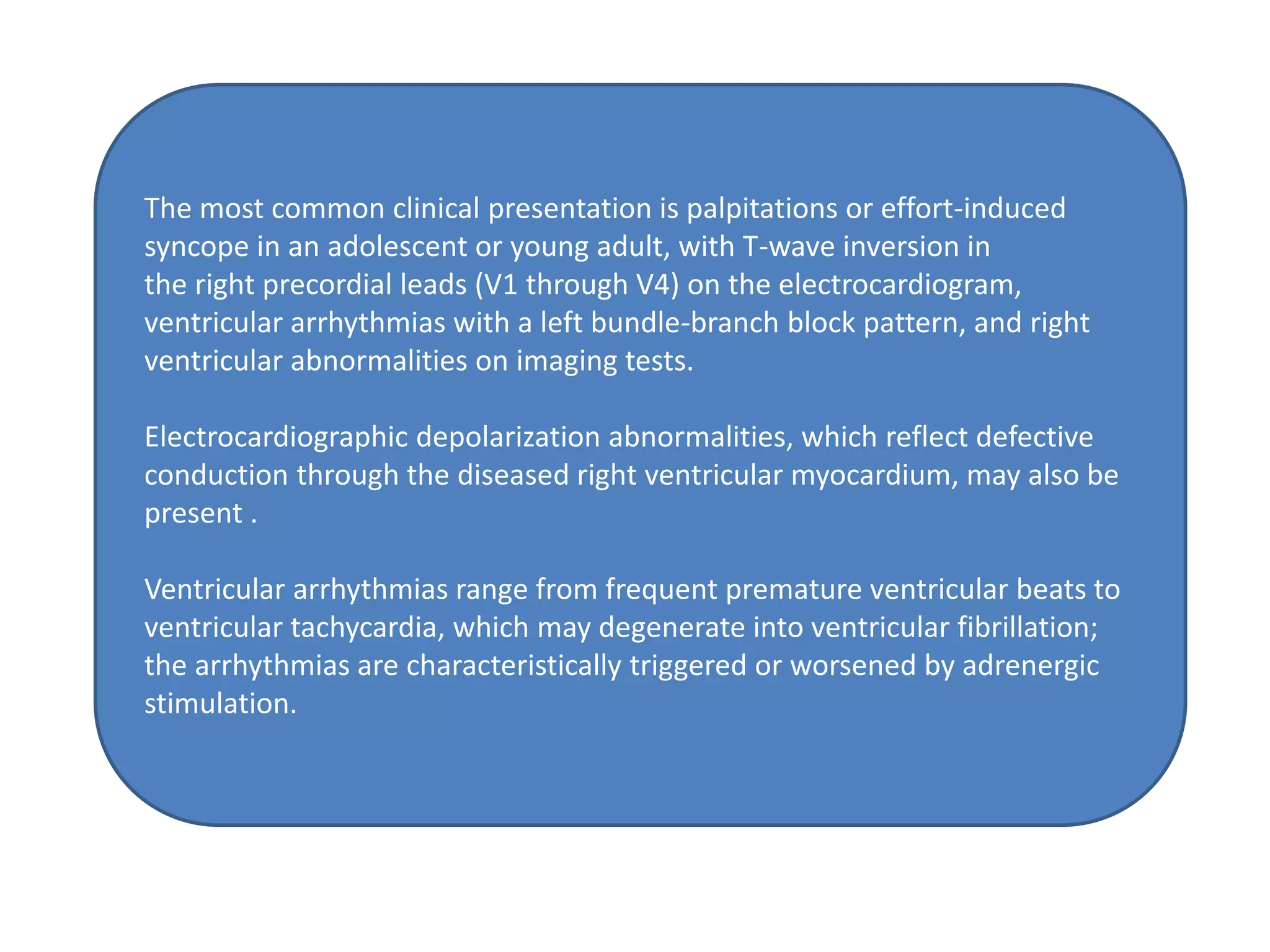 The most common clinical presentation is palpitations or effort-induced
syncope in an adolescent or young adult, with T-wave inversion in
the right precordial leads (V1 through V4) on the electrocardiogram,
ventricular arrhythmias with a left bundle-branch block pattern, and right
ventricular abnormalities on imaging tests.
Electrocardiographic depolarization abnormalities, which reflect defective
conduction through the diseased right ventricular myocardium, may also be
present .
Ventricular arrhythmias range from frequent premature ventricular beats to
ventricular tachycardia, which may degenerate into ventricular fibrillation;
the arrhythmias are characteristically triggered or worsened by adrenergic
stimulation.
 