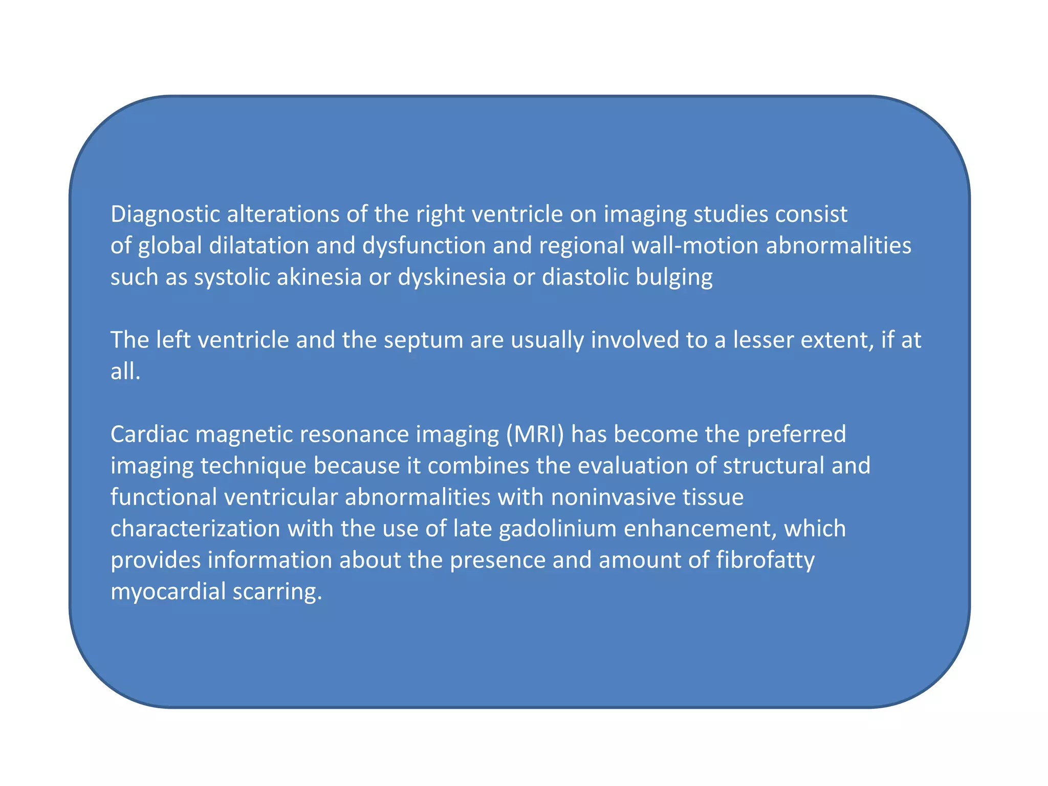 Diagnostic alterations of the right ventricle on imaging studies consist
of global dilatation and dysfunction and regional wall-motion abnormalities
such as systolic akinesia or dyskinesia or diastolic bulging
The left ventricle and the septum are usually involved to a lesser extent, if at
all.
Cardiac magnetic resonance imaging (MRI) has become the preferred
imaging technique because it combines the evaluation of structural and
functional ventricular abnormalities with noninvasive tissue
characterization with the use of late gadolinium enhancement, which
provides information about the presence and amount of fibrofatty
myocardial scarring.
 
