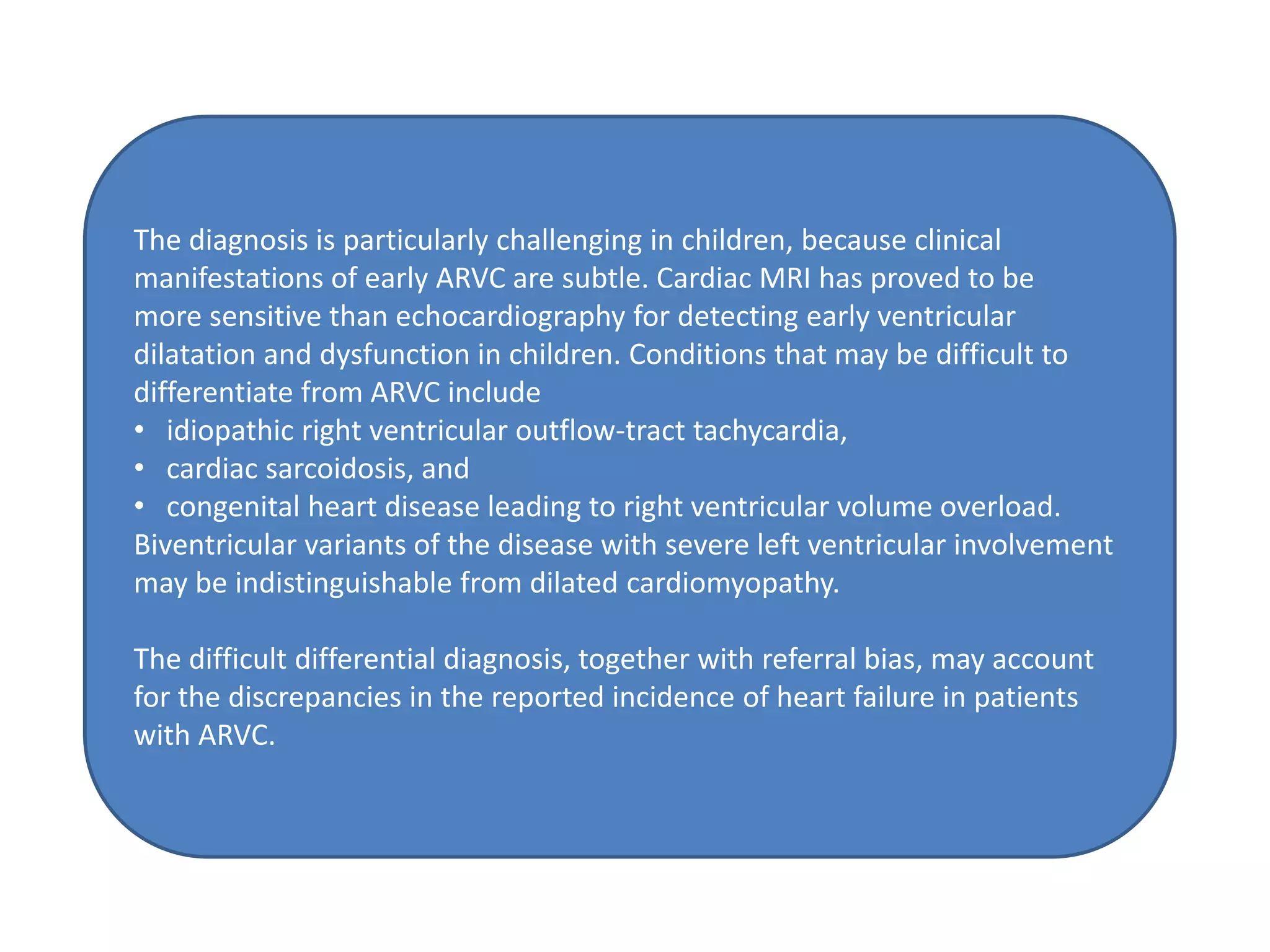 The diagnosis is particularly challenging in children, because clinical
manifestations of early ARVC are subtle. Cardiac MRI has proved to be
more sensitive than echocardiography for detecting early ventricular
dilatation and dysfunction in children. Conditions that may be difficult to
differentiate from ARVC include
• idiopathic right ventricular outflow-tract tachycardia,
• cardiac sarcoidosis, and
• congenital heart disease leading to right ventricular volume overload.
Biventricular variants of the disease with severe left ventricular involvement
may be indistinguishable from dilated cardiomyopathy.
The difficult differential diagnosis, together with referral bias, may account
for the discrepancies in the reported incidence of heart failure in patients
with ARVC.
 
