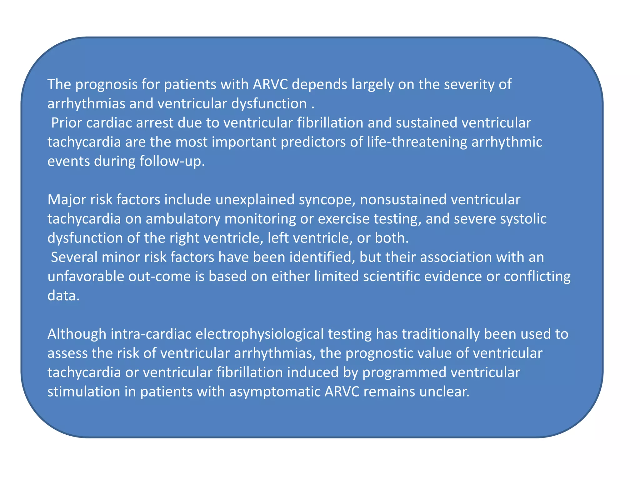 The prognosis for patients with ARVC depends largely on the severity of
arrhythmias and ventricular dysfunction .
Prior cardiac arrest due to ventricular fibrillation and sustained ventricular
tachycardia are the most important predictors of life-threatening arrhythmic
events during follow-up.
Major risk factors include unexplained syncope, nonsustained ventricular
tachycardia on ambulatory monitoring or exercise testing, and severe systolic
dysfunction of the right ventricle, left ventricle, or both.
Several minor risk factors have been identified, but their association with an
unfavorable out-come is based on either limited scientific evidence or conflicting
data.
Although intra-cardiac electrophysiological testing has traditionally been used to
assess the risk of ventricular arrhythmias, the prognostic value of ventricular
tachycardia or ventricular fibrillation induced by programmed ventricular
stimulation in patients with asymptomatic ARVC remains unclear.
 