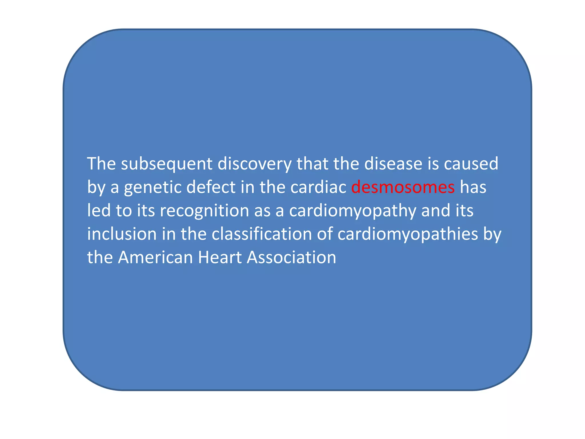 The subsequent discovery that the disease is caused
by a genetic defect in the cardiac desmosomes has
led to its recognition as a cardiomyopathy and its
inclusion in the classification of cardiomyopathies by
the American Heart Association
 