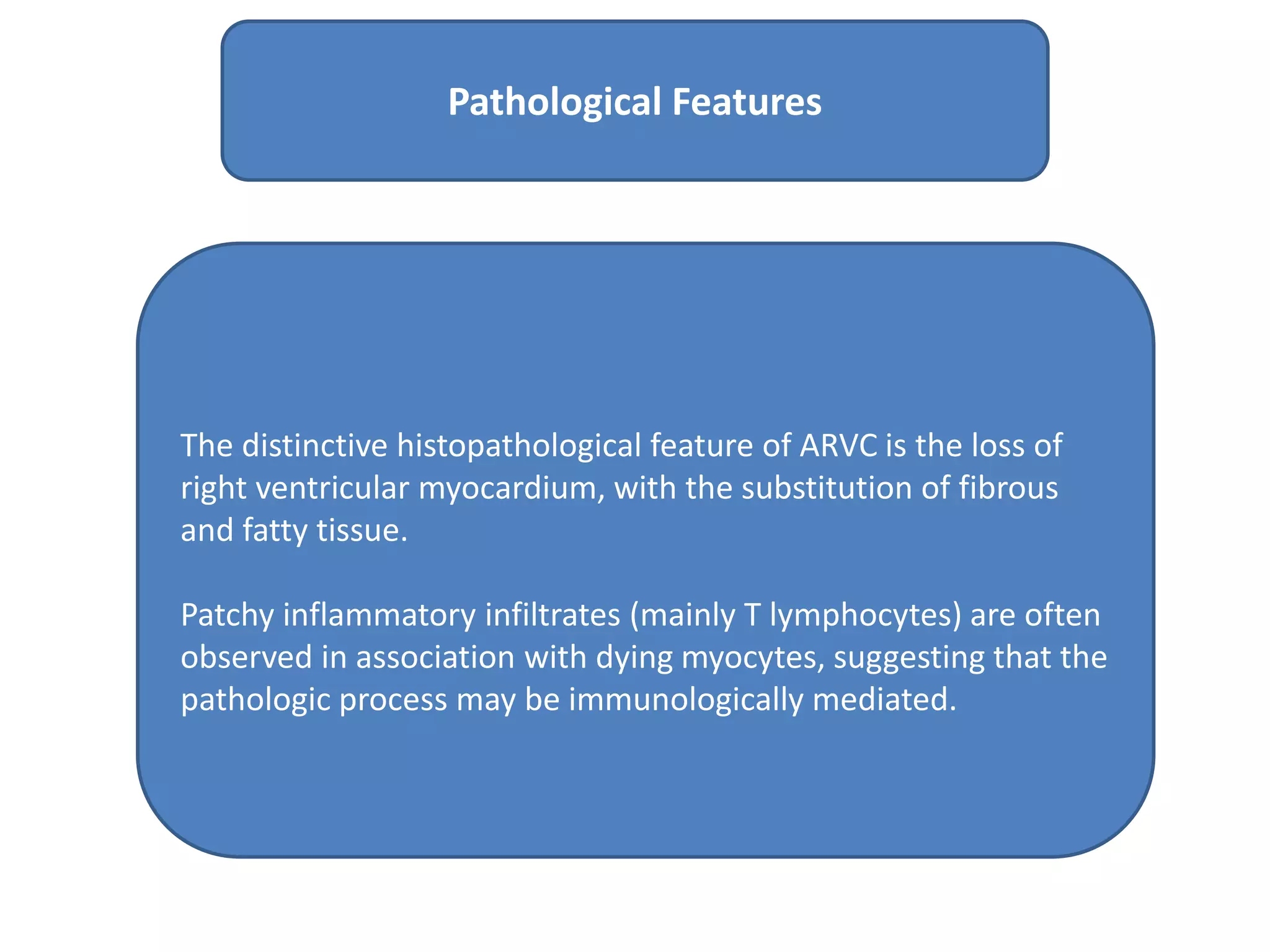 The distinctive histopathological feature of ARVC is the loss of
right ventricular myocardium, with the substitution of fibrous
and fatty tissue.
Patchy inflammatory infiltrates (mainly T lymphocytes) are often
observed in association with dying myocytes, suggesting that the
pathologic process may be immunologically mediated.
Pathological Features
 