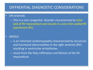 DIFFRENTIAL DIAGNOSTIC CONSIDERATIONS
• Uhl anomaly
– This is a rare congenital disorder characterized by total
lack of RV myocardium and results in a very thin-walled RV
(parchment RV).
• ARVD/C
– is an inherited cardiomyopathy characterized by structural
and functional abnormalities in the right ventricle (RV)
resulting in ventricular arrhythmias.
– result from the fatty infiltration and fibrosis of the RV
myocardium.
 