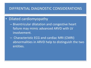 DIFFRENTIAL DIAGNOSTIC CONSIDERATIONS
• Dilated cardiomyopathy
– Biventricular dilatation and congestive heart
failure may mimic advanced ARVD with LV
involvement.
– Characteristic ECG and cardiac MRI (CMRI)
abnormalities in ARVD help to distinguish the two
entities.
 