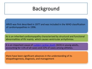 Background
ARVD was first described in 1977 and was included in the WHO classification
of cardiomyopathies in 1996.
Its is an inherited cardiomyopathy characterized by structural and functional
abnormalities of RV mainly which causes ventricular arrhythmias.
It is an important cause of sudden cardiac death (SCD) in young adults,
accounting for 11% of all cases and 22% of cases among athletes.
there have been significant advances in the understanding of its
etiopathogenesis, diagnosis, and management
 