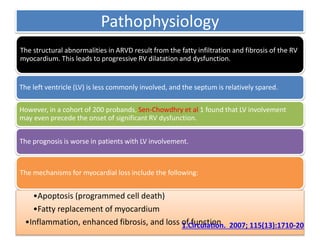 Pathophysiology
The structural abnormalities in ARVD result from the fatty infiltration and fibrosis of the RV
myocardium. This leads to progressive RV dilatation and dysfunction.
The left ventricle (LV) is less commonly involved, and the septum is relatively spared.
However, in a cohort of 200 probands, Sen-Chowdhry et al 1 found that LV involvement
may even precede the onset of significant RV dysfunction.
The prognosis is worse in patients with LV involvement.
The mechanisms for myocardial loss include the following:
•Apoptosis (programmed cell death)
•Fatty replacement of myocardium
•Inflammation, enhanced fibrosis, and loss of function1.Circulation. 2007; 115(13):1710-20
 