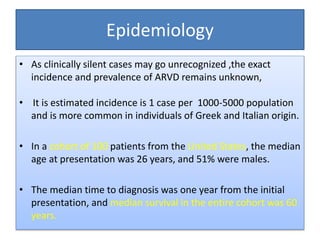 Epidemiology
• As clinically silent cases may go unrecognized ,the exact
incidence and prevalence of ARVD remains unknown,
• It is estimated incidence is 1 case per 1000-5000 population
and is more common in individuals of Greek and Italian origin.
• In a cohort of 100 patients from the United States, the median
age at presentation was 26 years, and 51% were males.
• The median time to diagnosis was one year from the initial
presentation, and median survival in the entire cohort was 60
years.
 