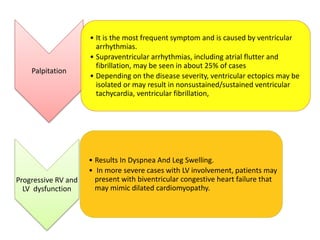 Palpitation
• It is the most frequent symptom and is caused by ventricular
arrhythmias.
• Supraventricular arrhythmias, including atrial flutter and
fibrillation, may be seen in about 25% of cases
• Depending on the disease severity, ventricular ectopics may be
isolated or may result in nonsustained/sustained ventricular
tachycardia, ventricular fibrillation,
Progressive RV and
LV dysfunction
• Results In Dyspnea And Leg Swelling.
• In more severe cases with LV involvement, patients may
present with biventricular congestive heart failure that
may mimic dilated cardiomyopathy.
 