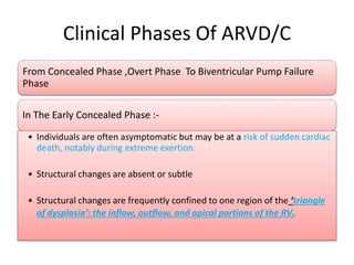 Clinical Phases Of ARVD/C
From Concealed Phase ,Overt Phase To Biventricular Pump Failure
Phase
In The Early Concealed Phase :-
• Individuals are often asymptomatic but may be at a risk of sudden cardiac
death, notably during extreme exertion.
• Structural changes are absent or subtle
• Structural changes are frequently confined to one region of the ‘triangle
of dysplasia’: the inflow, outflow, and apical portions of the RV.
 