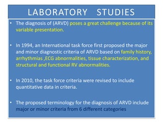LABORATORY STUDIES
• The diagnosis of (ARVD) poses a great challenge because of its
variable presentation.
• In 1994, an International task force first proposed the major
and minor diagnostic criteria of ARVD based on family history,
arrhythmias ,ECG abnormalities, tissue characterization, and
structural and functional RV abnormalities.
• In 2010, the task force criteria were revised to include
quantitative data in criteria.
• The proposed terminology for the diagnosis of ARVD include
major or minor criteria from 6 different categories
 