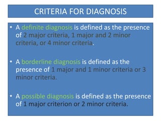 CRITERIA FOR DIAGNOSIS
• A definite diagnosis is defined as the presence
of 2 major criteria, 1 major and 2 minor
criteria, or 4 minor criteria.
• A borderline diagnosis is defined as the
presence of 1 major and 1 minor criteria or 3
minor criteria.
• A possible diagnosis is defined as the presence
of 1 major criterion or 2 minor criteria.
 