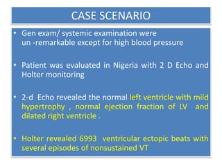 CASE SCENARIO
• Gen exam/ systemic examination were
un -remarkable except for high blood pressure
• Patient was evaluated in Nigeria with 2 D Echo and
Holter monitoring
• 2-d Echo revealed the normal left ventricle with mild
hypertrophy , normal ejection fraction of LV and
dilated right ventricle .
• Holter revealed 6993 ventricular ectopic beats with
several episodes of nonsustained VT
 