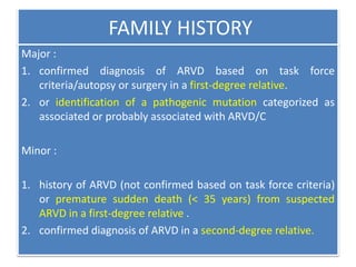FAMILY HISTORY
Major :
1. confirmed diagnosis of ARVD based on task force
criteria/autopsy or surgery in a first-degree relative.
2. or identification of a pathogenic mutation categorized as
associated or probably associated with ARVD/C
Minor :
1. history of ARVD (not confirmed based on task force criteria)
or premature sudden death (< 35 years) from suspected
ARVD in a first-degree relative .
2. confirmed diagnosis of ARVD in a second-degree relative.
 