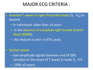 MAJOR ECG CRITERIA :
• Inverted T waves in right Precordial leads (V1 -V4) or
beyond
– in individuals older than 14 years
– in the absence of complete right bundle branch
block (RBBB);
– this feature is seen in 87% cases
• Epsilon waves
– low-amplitude signals between end of QRS
complex to the onset of T wave) in leads V1 -V3
– (33% of cases)
 