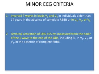 MINOR ECG CRITERIA
1. Inverted T waves in leads V1 and V2 in individuals older than
14 years in the absence of complete RBBB or in V4, V5, or V6
2. Terminal activation of QRS ≥55 ms measured from the nadir
of the S wave to the end of the QRS, including R', in V1, V2, or
V3, in the absence of complete RBBB
 