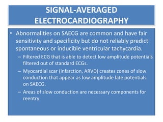 SIGNAL-AVERAGED
ELECTROCARDIOGRAPHY
• Abnormalities on SAECG are common and have fair
sensitivity and specificity but do not reliably predict
spontaneous or inducible ventricular tachycardia.
– Filtered ECG that is able to detect low amplitude potentials
filtered out of standard ECGs.
– Myocardial scar (infarction, ARVD) creates zones of slow
conduction that appear as low amplitude late potentials
on SAECG.
– Areas of slow conduction are necessary components for
reentry
 