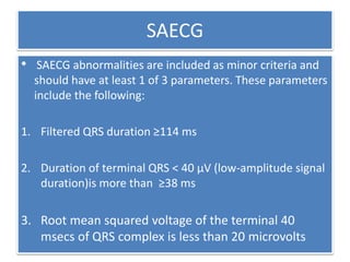 SAECG
• SAECG abnormalities are included as minor criteria and
should have at least 1 of 3 parameters. These parameters
include the following:
1. Filtered QRS duration ≥114 ms
2. Duration of terminal QRS < 40 μV (low-amplitude signal
duration)is more than ≥38 ms
3. Root mean squared voltage of the terminal 40
msecs of QRS complex is less than 20 microvolts
 