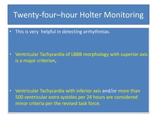 Twenty-four–hour Holter Monitoring
• This is very helpful in detecting arrhythmias.
• Ventricular Tachycardia of LBBB morphology with superior axis
is a major criterion,
• Ventricular Tachycardia with inferior axis and/or more than
500 ventricular extra systoles per 24 hours are considered
minor criteria per the revised task force.
 