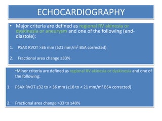 ECHOCARDIOGRAPHY
• Major criteria are defined as regional RV akinesia or
dyskinesia or aneurysm and one of the following (end-
diastole):
1. PSAX RVOT >36 mm (≥21 mm/m2 BSA corrected)
2. Fractional area change ≤33%
•Minor criteria are defined as regional RV akinesia or dyskinesia and one of
the following:
1. PSAX RVOT ≥32 to < 36 mm (≥18 to < 21 mm/m2 BSA corrected)
2. Fractional area change >33 to ≤40%
 