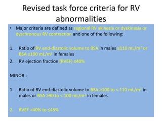 Revised task force criteria for RV
abnormalities
• Major criteria are defined as regional RV akinesia or dyskinesia or
dyschronous RV contraction and one of the following:
1. Ratio of RV end-diastolic volume to BSA in males ≥110 mL/m2 or
BSA ≥100 mL/m2 in females
2. RV ejection fraction (RVEF) ≤40%
MINOR :
1. Ratio of RV end-diastolic volume to BSA ≥100 to < 110 mL/m2 in
males or BSA ≥90 to < 100 mL/m2 in females
2. RVEF >40% to ≤45%
 