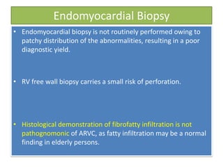 Endomyocardial Biopsy
• Endomyocardial biopsy is not routinely performed owing to
patchy distribution of the abnormalities, resulting in a poor
diagnostic yield.
• RV free wall biopsy carries a small risk of perforation.
• Histological demonstration of fibrofatty infiltration is not
pathognomonic of ARVC, as fatty infiltration may be a normal
finding in elderly persons.
 