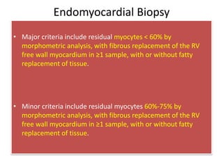Endomyocardial Biopsy
• Major criteria include residual myocytes < 60% by
morphometric analysis, with fibrous replacement of the RV
free wall myocardium in ≥1 sample, with or without fatty
replacement of tissue.
• Minor criteria include residual myocytes 60%-75% by
morphometric analysis, with fibrous replacement of the RV
free wall myocardium in ≥1 sample, with or without fatty
replacement of tissue.
 