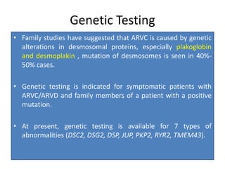 Genetic Testing
• Family studies have suggested that ARVC is caused by genetic
alterations in desmosomal proteins, especially plakoglobin
and desmoplakin , mutation of desmosomes is seen in 40%-
50% cases.
• Genetic testing is indicated for symptomatic patients with
ARVC/ARVD and family members of a patient with a positive
mutation.
• At present, genetic testing is available for 7 types of
abnormalities (DSC2, DSG2, DSP, JUP, PKP2, RYR2, TMEM43).
 