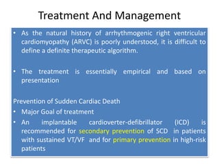 Treatment And Management
• As the natural history of arrhythmogenic right ventricular
cardiomyopathy (ARVC) is poorly understood, it is difficult to
define a definite therapeutic algorithm.
• The treatment is essentially empirical and based on
presentation
Prevention of Sudden Cardiac Death
• Major Goal of treatment
• An implantable cardioverter-defibrillator (ICD) is
recommended for secondary prevention of SCD in patients
with sustained VT/VF and for primary prevention in high-risk
patients
 