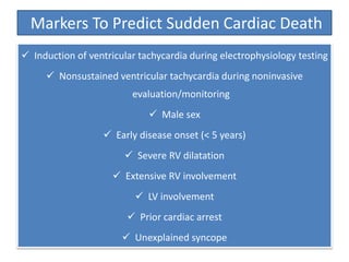 Markers To Predict Sudden Cardiac Death
 Induction of ventricular tachycardia during electrophysiology testing
 Nonsustained ventricular tachycardia during noninvasive
evaluation/monitoring
 Male sex
 Early disease onset (< 5 years)
 Severe RV dilatation
 Extensive RV involvement
 LV involvement
 Prior cardiac arrest
 Unexplained syncope
 