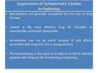 Suppression of Symptomatic Cardiac
Arrhythmias
• Beta-blockers are generally considered the first line of drug
therapy.
• Sotalol is the most effective drug for inducible or
noninducible ventricular tachycardia.
• Amiodarone may not be useful because of side effects
associated with long-term use in young patients.
• Pharmacotherapy is also used as an adjunct to ICD in selected
patients with frequent life-threatening arrhythmias.
 