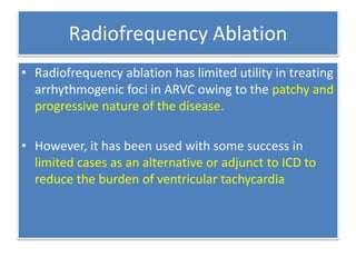 Radiofrequency Ablation
• Radiofrequency ablation has limited utility in treating
arrhythmogenic foci in ARVC owing to the patchy and
progressive nature of the disease.
• However, it has been used with some success in
limited cases as an alternative or adjunct to ICD to
reduce the burden of ventricular tachycardia
 