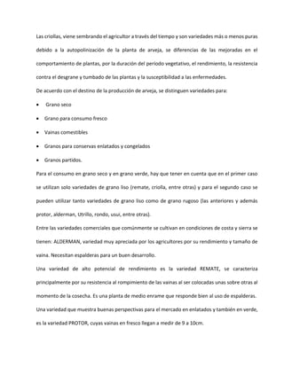 Las criollas, viene sembrando el agricultor a través del tiempo y son variedades más o menos puras
debido a la autopolinización de la planta de arveja, se diferencias de las mejoradas en el
comportamiento de plantas, por la duración del período vegetativo, el rendimiento, la resistencia
contra el desgrane y tumbado de las plantas y la susceptibilidad a las enfermedades.
De acuerdo con el destino de la producción de arveja, se distinguen variedades para:
 Grano seco
 Grano para consumo fresco
 Vainas comestibles
 Granos para conservas enlatados y congelados
 Granos partidos.
Para el consumo en grano seco y en grano verde, hay que tener en cuenta que en el primer caso
se utilizan solo variedades de grano liso (remate, criolla, entre otras) y para el segundo caso se
pueden utilizar tanto variedades de grano liso como de grano rugoso (las anteriores y además
protor, alderman, Utrillo, rondo, usui, entre otras).
Entre las variedades comerciales que comúnmente se cultivan en condiciones de costa y sierra se
tienen: ALDERMAN, variedad muy apreciada por los agricultores por su rendimiento y tamaño de
vaina. Necesitan espalderas para un buen desarrollo.
Una variedad de alto potencial de rendimiento es la variedad REMATE, se caracteriza
principalmente por su resistencia al rompimiento de las vainas al ser colocadas unas sobre otras al
momento de la cosecha. Es una planta de medio enrame que responde bien al uso de espalderas.
Una variedad que muestra buenas perspectivas para el mercado en enlatados y también en verde,
es la variedad PROTOR, cuyas vainas en fresco llegan a medir de 9 a 10cm.
 