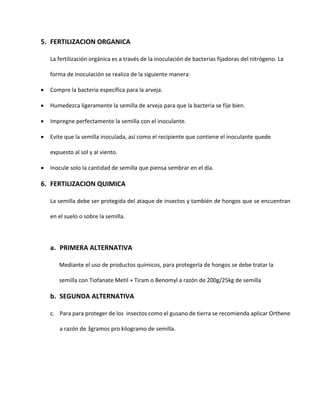 5. FERTILIZACION ORGANICA
La fertilización orgánica es a través de la inoculación de bacterias fijadoras del nitrógeno. La
forma de inoculación se realiza de la siguiente manera:
 Compre la bacteria específica para la arveja.
 Humedezca ligeramente la semilla de arveja para que la bacteria se fije bien.
 Impregne perfectamente la semilla con el inoculante.
 Evite que la semilla inoculada, así como el recipiente que contiene el inoculante quede
expuesto al sol y al viento.
 Inocule solo la cantidad de semilla que piensa sembrar en el día.
6. FERTILIZACION QUIMICA
La semilla debe ser protegida del ataque de insectos y también de hongos que se encuentran
en el suelo o sobre la semilla.
a. PRIMERA ALTERNATIVA
Mediante el uso de productos químicos, para protegerla de hongos se debe tratar la
semilla con Tiofanate Metil + Tiram o Benomyl a razón de 200g/25kg de semilla
b. SEGUNDA ALTERNATIVA
c. Para para proteger de los insectos como el gusano de tierra se recomienda aplicar Orthene
a razón de 3gramos pro kilogramo de semilla.
 