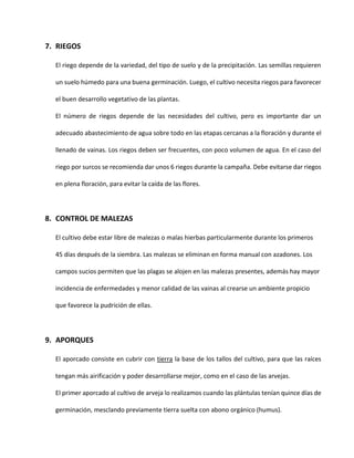 7. RIEGOS
El riego depende de la variedad, del tipo de suelo y de la precipitación. Las semillas requieren
un suelo húmedo para una buena germinación. Luego, el cultivo necesita riegos para favorecer
el buen desarrollo vegetativo de las plantas.
El número de riegos depende de las necesidades del cultivo, pero es importante dar un
adecuado abastecimiento de agua sobre todo en las etapas cercanas a la floración y durante el
llenado de vainas. Los riegos deben ser frecuentes, con poco volumen de agua. En el caso del
riego por surcos se recomienda dar unos 6 riegos durante la campaña. Debe evitarse dar riegos
en plena floración, para evitar la caída de las flores.
8. CONTROL DE MALEZAS
El cultivo debe estar libre de malezas o malas hierbas particularmente durante los primeros
45 días después de la siembra. Las malezas se eliminan en forma manual con azadones. Los
campos sucios permiten que las plagas se alojen en las malezas presentes, además hay mayor
incidencia de enfermedades y menor calidad de las vainas al crearse un ambiente propicio
que favorece la pudrición de ellas.
9. APORQUES
El aporcado consiste en cubrir con tierra la base de los tallos del cultivo, para que las raíces
tengan más airificación y poder desarrollarse mejor, como en el caso de las arvejas.
El primer aporcado al cultivo de arveja lo realizamos cuando las plántulas tenían quince días de
germinación, mesclando previamente tierra suelta con abono orgánico (humus).
 