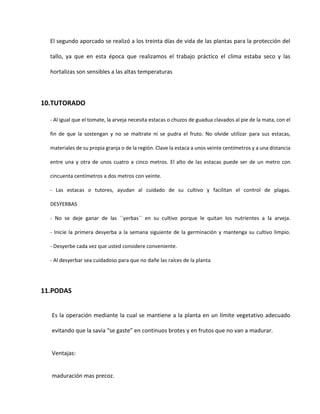 El segundo aporcado se realizó a los treinta días de vida de las plantas para la protección del
tallo, ya que en esta época que realizamos el trabajo práctico el clima estaba seco y las
hortalizas son sensibles a las altas temperaturas
10.TUTORADO
- Al igual que el tomate, la arveja necesita estacas o chuzos de guadua clavados al pie de la mata, con el
fin de que la sostengan y no se maltrate ni se pudra el fruto. No olvide utilizar para sus estacas,
materiales de su propia granja o de la región. Clave la estaca a unos veinte centímetros y a una distancia
entre una y otra de unos cuatro a cinco metros. El alto de las estacas puede ser de un metro con
cincuenta centímetros a dos metros con veinte.
- Las estacas o tutores, ayudan al cuidado de su cultivo y facilitan el control de plagas.
DESYERBAS
- No se deje ganar de las ´´yerbas´´ en su cultivo porque le quitan los nutrientes a la arveja.
- Inicie la primera desyerba a la semana siguiente de la germinación y mantenga su cultivo limpio.
- Desyerbe cada vez que usted considere conveniente.
- Al desyerbar sea cuidadoso para que no dañe las raíces de la planta
11.PODAS
Es la operación mediante la cual se mantiene a la planta en un límite vegetativo adecuado
evitando que la savia “se gaste” en continuos brotes y en frutos que no van a madurar.
Ventajas:
maduración mas precoz.
 