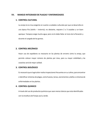 VII. MANEJO INTEGRADO DE PLAGAS Y ENFERMEDADES
1. CONTROL CULTURAL
La arveja no es muy exigente en cuanto a cuidados culturales por que se desarrolla en
una época fría (otoño – invierno); no obstante, requiere 2 a 3 carpidas y un buen
aporque. Tampoco exige mucha agua; pero no le debe faltar al inicio de la floración y
durante el cargado de los granos.
2. CONTROL MECÁNICO
Hacer uso de espaldares es necesario en las plantas de enrame como la arveja, que
permite colocar mayor número de plantas por área, para su mayor visibilidad y las
cosechas será de mejor calidad.
3. CONTROL BIOLÓGICO
Es necesario que el agricultor realice inspecciones frecuentes en su cultivo, para encontrar
e identificar síntomas de plagas, como huevos, larvas, excrementos y daños o síntomas de
enfermedades en las plantas.
4. CONTROL QUIMICO
A través del uso de productos químicos que sean menos tóxicos que esta identificados
con la envoltura de franjas azul y verde.
 