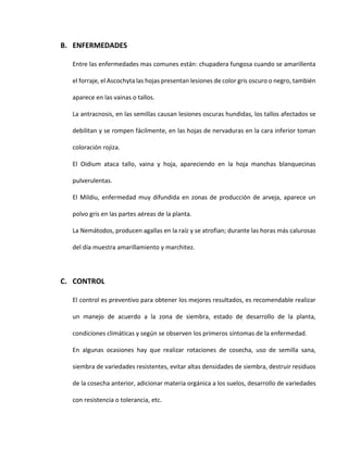 B. ENFERMEDADES
Entre las enfermedades mas comunes están: chupadera fungosa cuando se amarillenta
el forraje, el Ascochyta las hojas presentan lesiones de color gris oscuro o negro, también
aparece en las vainas o tallos.
La antracnosis, en las semillas causan lesiones oscuras hundidas, los tallos afectados se
debilitan y se rompen fácilmente, en las hojas de nervaduras en la cara inferior toman
coloración rojiza.
El Oidium ataca tallo, vaina y hoja, apareciendo en la hoja manchas blanquecinas
pulverulentas.
El Mildiu, enfermedad muy difundida en zonas de producción de arveja, aparece un
polvo gris en las partes aéreas de la planta.
La Nemátodos, producen agallas en la raíz y se atrofian; durante las horas más calurosas
del día muestra amarillamiento y marchitez.
C. CONTROL
El control es preventivo para obtener los mejores resultados, es recomendable realizar
un manejo de acuerdo a la zona de siembra, estado de desarrollo de la planta,
condiciones climáticas y según se observen los primeros síntomas de la enfermedad.
En algunas ocasiones hay que realizar rotaciones de cosecha, uso de semilla sana,
siembra de variedades resistentes, evitar altas densidades de siembra, destruir residuos
de la cosecha anterior, adicionar materia orgánica a los suelos, desarrollo de variedades
con resistencia o tolerancia, etc.
 